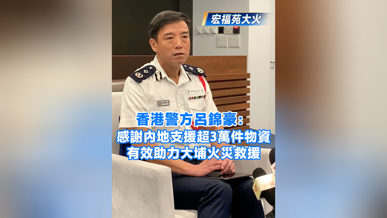 有片丨【宏福苑大火】香港警方呂錦豪：感謝內(nèi)地支援超3萬(wàn)件物資 有效助力大埔火災(zāi)救援